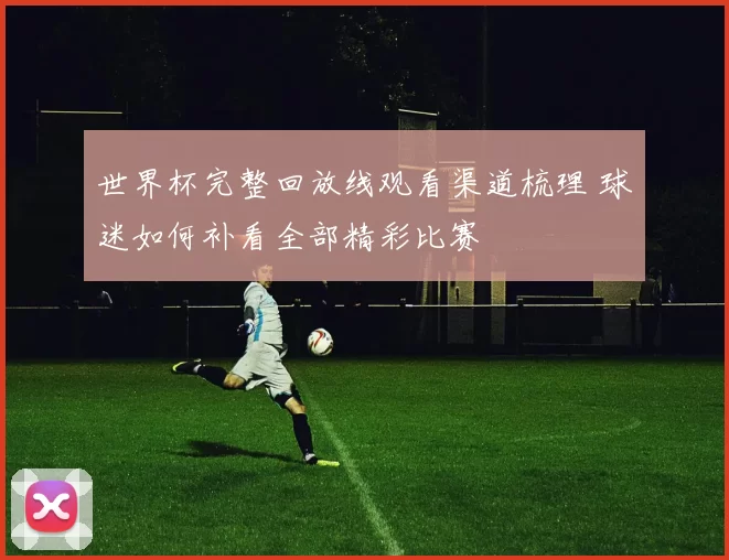 世界杯完整回放线观看渠道梳理 球迷如何补看全部精彩比赛