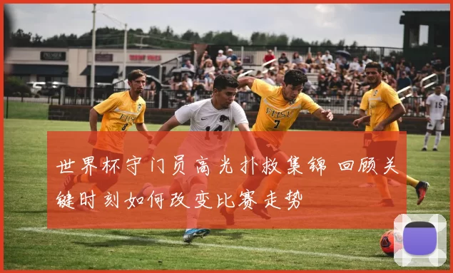 世界杯守门员高光扑救集锦 回顾关键时刻如何改变比赛走势