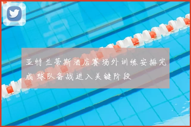 亚特兰蒂斯酒店赛场外训练安排完成 球队备战进入关键阶段