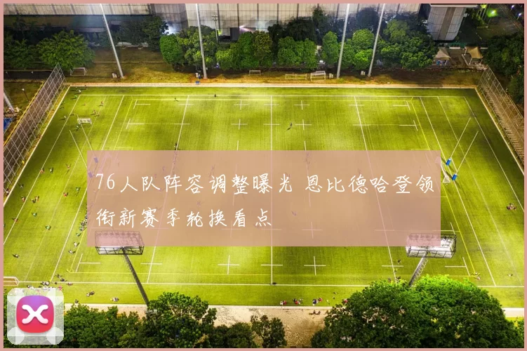 76人队阵容调整曝光 恩比德哈登领衔新赛季轮换看点