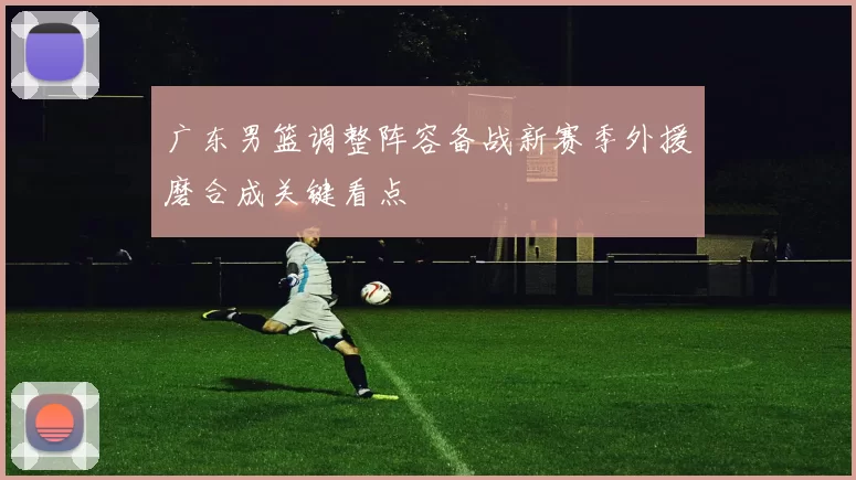 广东男篮调整阵容备战新赛季外援磨合成关键看点