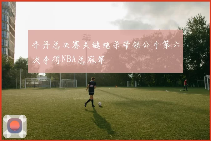 乔丹总决赛关键绝杀带领公牛第六次夺得NBA总冠军