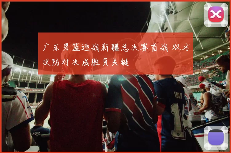 广东男篮迎战新疆总决赛首战 双方攻防对决成胜负关键