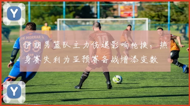 伊朗男篮队主力伤退影响轮换，热身赛失利为亚预赛备战增添变数
