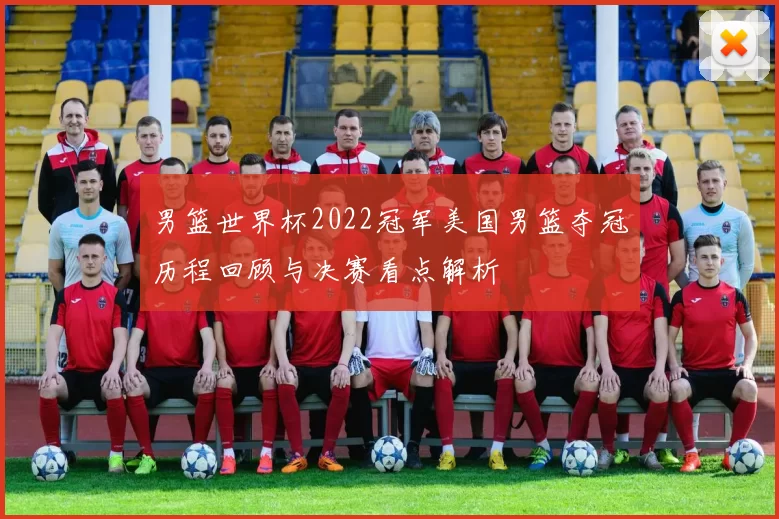 男篮世界杯2022冠军美国男篮夺冠历程回顾与决赛看点解析