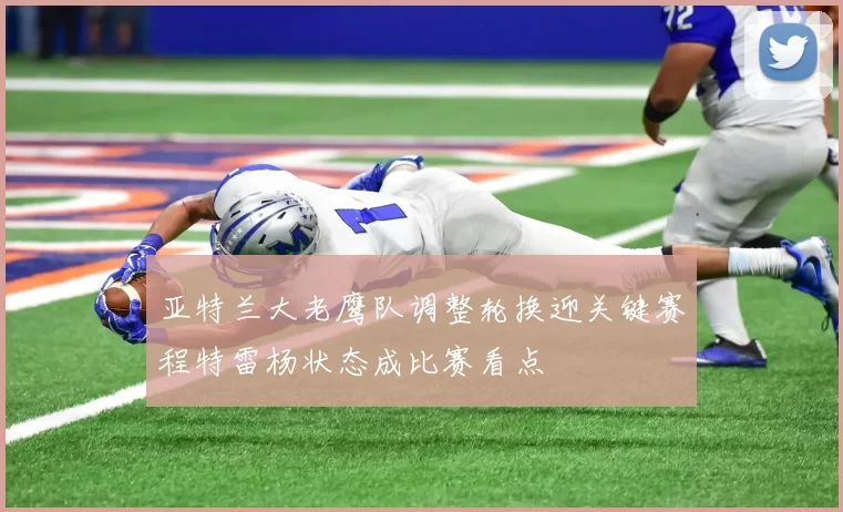 亚特兰大老鹰队调整轮换迎关键赛程特雷杨状态成比赛看点