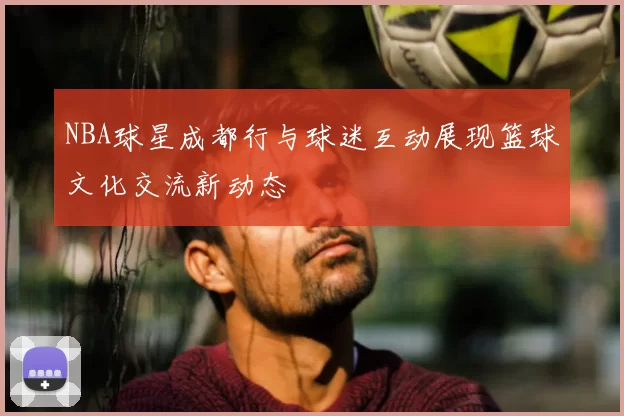 NBA球星成都行与球迷互动展现篮球文化交流新动态